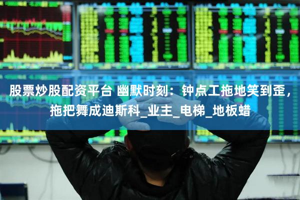 股票炒股配资平台 幽默时刻：钟点工拖地笑到歪，拖把舞成迪斯科_业主_电梯_地板蜡