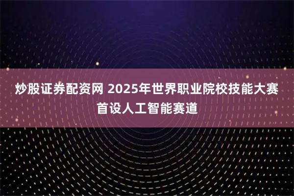 炒股证券配资网 2025年世界职业院校技能大赛首设人工智能赛道