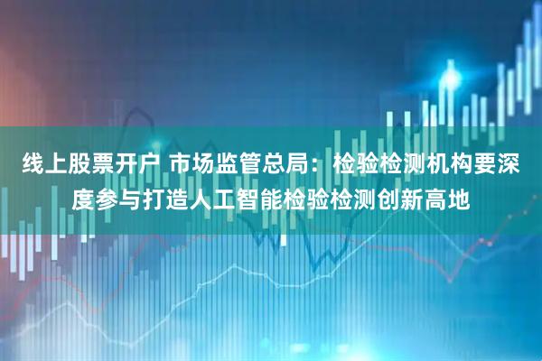 线上股票开户 市场监管总局：检验检测机构要深度参与打造人工智能检验检测创新高地