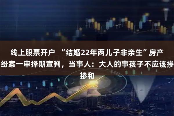 线上股票开户  “结婚22年两儿子非亲生”房产纠纷案一审择期宣判，当事人：大人的事孩子不应该掺和