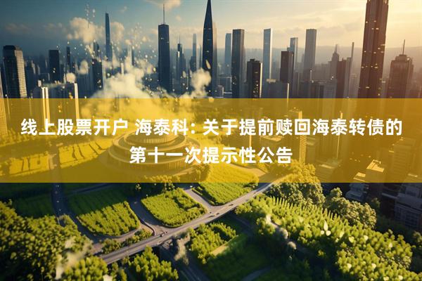 线上股票开户 海泰科: 关于提前赎回海泰转债的第十一次提示性公告