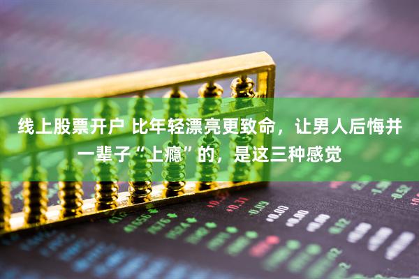 线上股票开户 比年轻漂亮更致命，让男人后悔并一辈子“上瘾”的，是这三种感觉