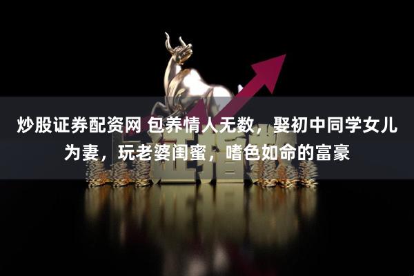 炒股证券配资网 包养情人无数，娶初中同学女儿为妻，玩老婆闺蜜，嗜色如命的富豪