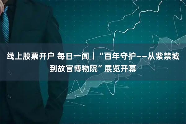 线上股票开户 每日一闻丨“百年守护——从紫禁城到故宫博物院”展览开幕