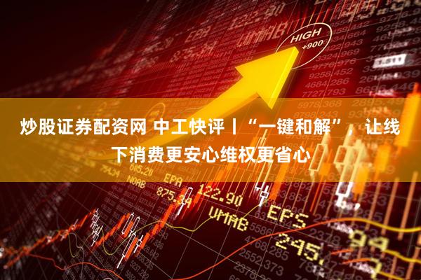 炒股证券配资网 中工快评丨“一键和解”，让线下消费更安心维权更省心