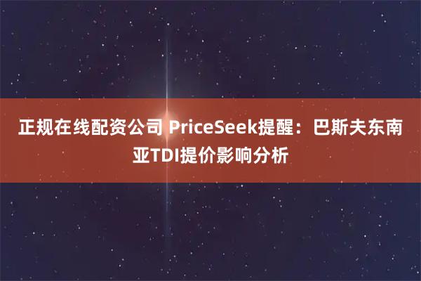正规在线配资公司 PriceSeek提醒：巴斯夫东南亚TDI提价影响分析