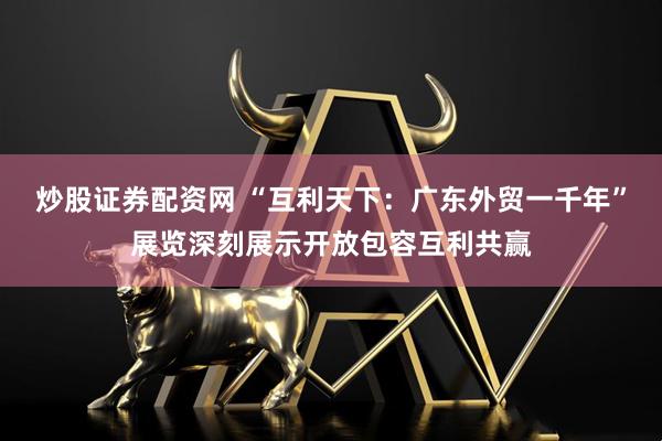 炒股证券配资网 “互利天下：广东外贸一千年”展览深刻展示开放包容互利共赢