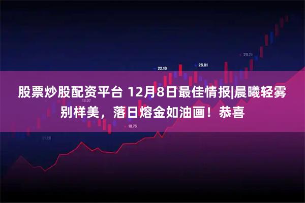 股票炒股配资平台 12月8日最佳情报|晨曦轻雾别样美，落日熔金如油画！恭喜
