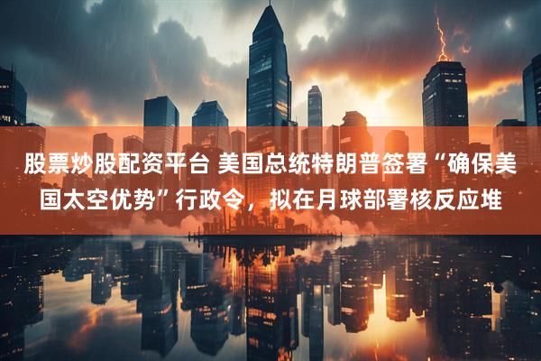 股票炒股配资平台 美国总统特朗普签署“确保美国太空优势”行政令，拟在月球部署核反应堆