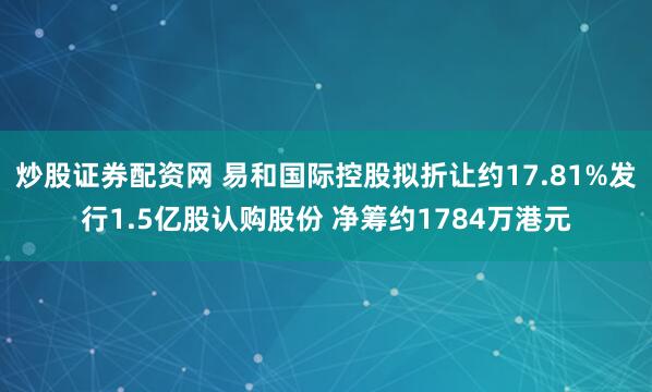 炒股证券配资网 易和国际控股拟折让约17.81%发行1.5亿股认购股份 净筹约1784万港元
