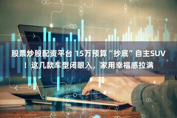 股票炒股配资平台 15万预算“抄底”自主SUV！这几款车型闭眼入，家用幸福感拉满