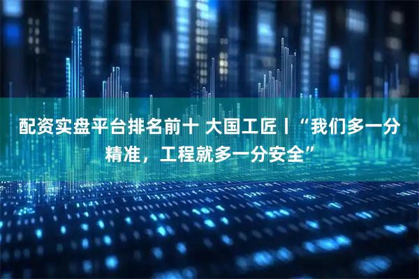 配资实盘平台排名前十 大国工匠丨“我们多一分精准，工程就多一分安全”