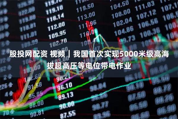 股投网配资 视频｜我国首次实现5000米级高海拔超高压等电位带电作业