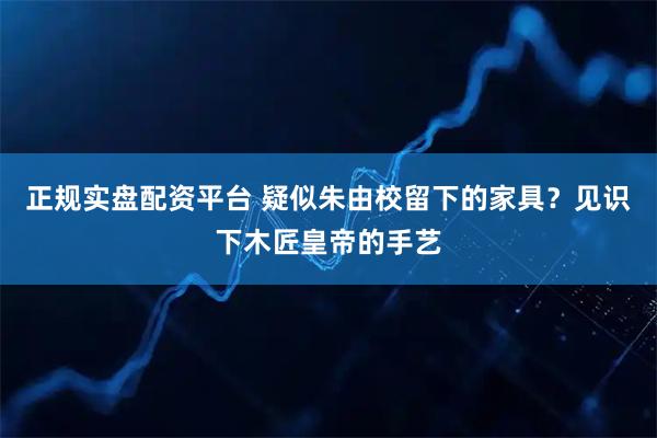 正规实盘配资平台 疑似朱由校留下的家具？见识下木匠皇帝的手艺