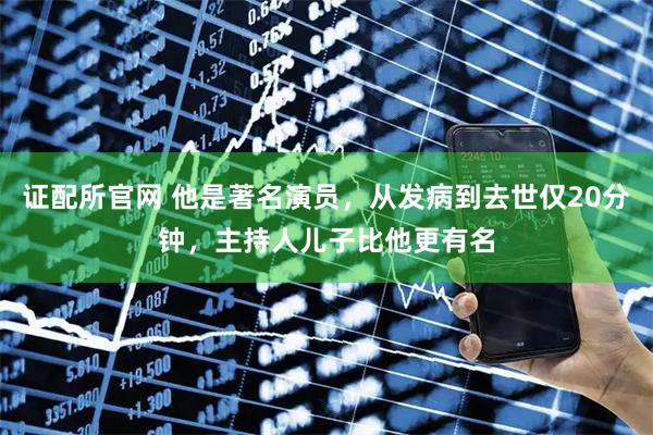 证配所官网 他是著名演员，从发病到去世仅20分钟，主持人儿子比他更有名