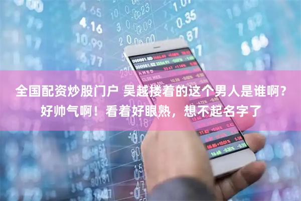 全国配资炒股门户 吴越搂着的这个男人是谁啊？好帅气啊！看着好眼熟，想不起名字了