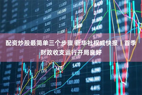 配资炒股最简单三个步骤 新华社权威快报｜首季财政收支运行开局良好