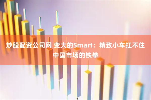 炒股配资公司网 变大的Smart：精致小车扛不住中国市场的铁拳