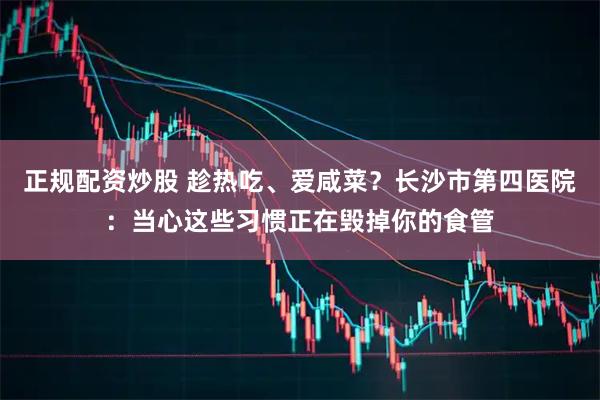 正规配资炒股 趁热吃、爱咸菜？长沙市第四医院：当心这些习惯正在毁掉你的食管